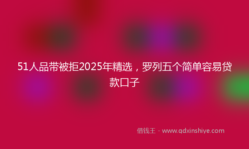 51人品带被拒2025年精选，罗列五个简单容易贷款口子