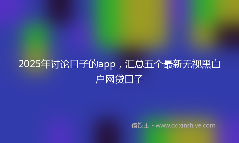 2025年讨论口子的app,汇总五个最新无视黑白户网贷口子