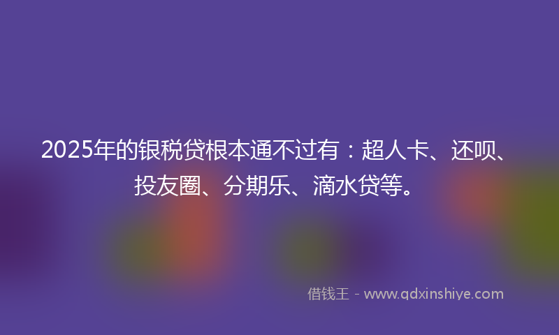 2025年的银税贷根本通不过有：超人卡、还呗、投友圈、分期乐、滴水贷等。
