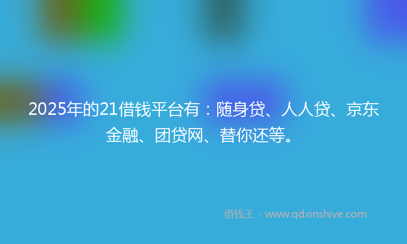 2025年的21借钱平台有：随身贷、人人贷、京东金融、团贷网、替你还等。