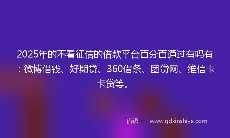 2025年的不看征信的借款平台百分百通过有吗有：微博借钱、好期贷、360借条、团贷网、维信卡卡贷等。