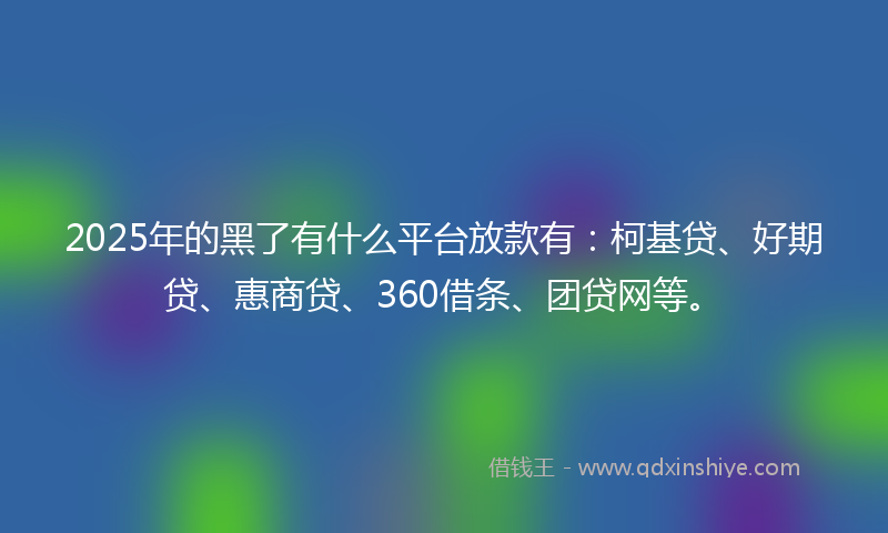 2025年的黑了有什么平台放款有：柯基贷、好期贷、惠商贷、360借条、团贷网等。