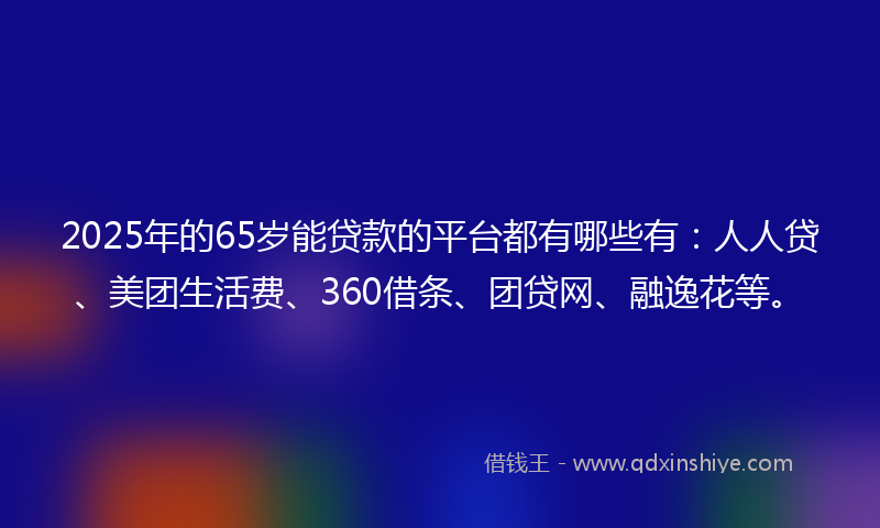 2025年的65岁能贷款的平台都有哪些有：人人贷、美团生活费、360借条、团贷网、融逸花等。