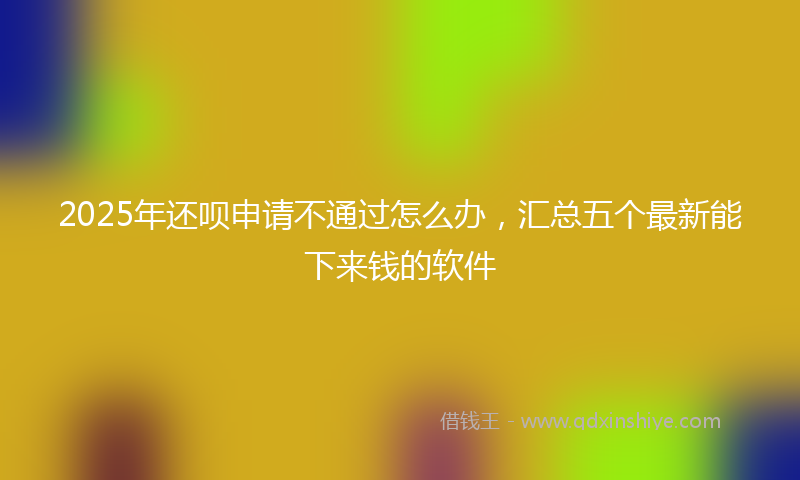 2025年还呗申请不通过怎么办,汇总五个最新能下来钱的软件
