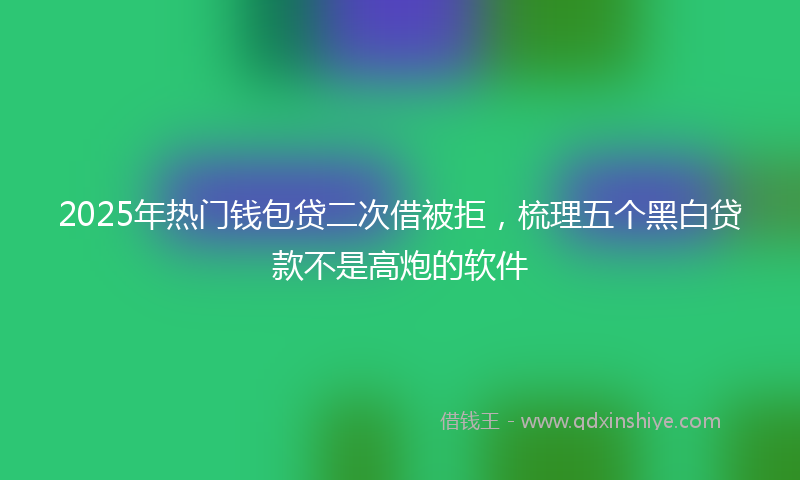 2025年热门钱包贷二次借被拒，梳理五个黑白贷款不是高炮的软件