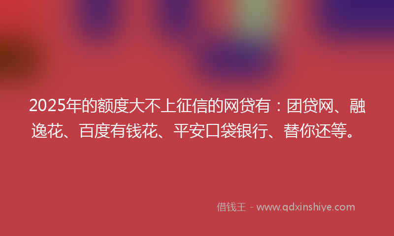 2025年的额度大不上征信的网贷有：团贷网、融逸花、百度有钱花、平安口袋银行、替你还等。