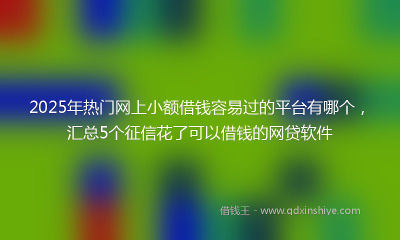 2025年热门网上小额借钱容易过的平台有哪个，汇总5个征信花了可以借钱的网贷软件