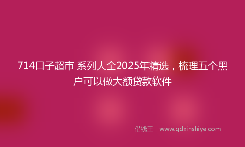 714口子超市 系列大全2025年精选，梳理五个黑户可以做大额贷款软件