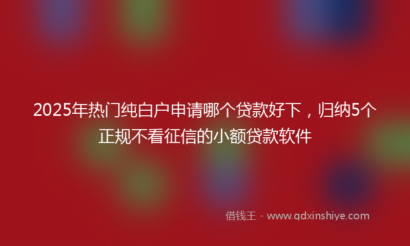 2025年热门纯白户申请哪个贷款好下，归纳5个正规不看征信的小额贷款软件