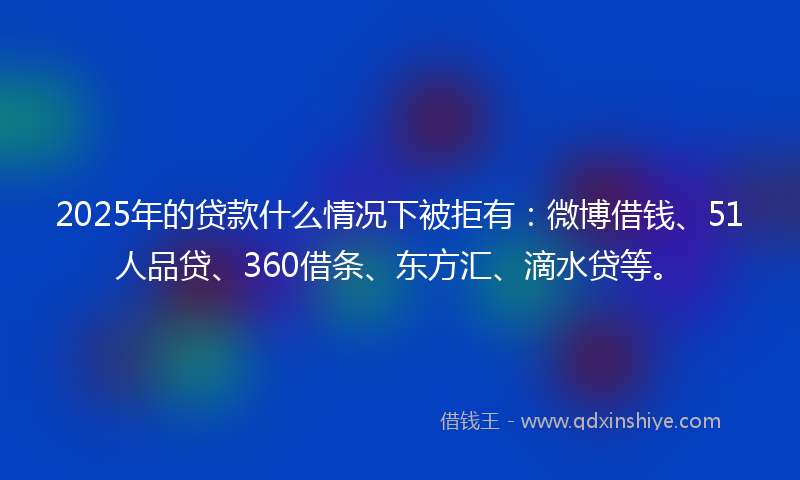 2025年的贷款什么情况下被拒有：微博借钱、51人品贷、360借条、东方汇、滴水贷等。