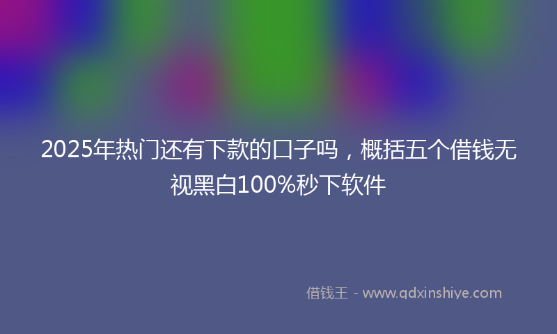 2025年热门还有下款的口子吗，概括五个借钱无视黑白100%秒下软件