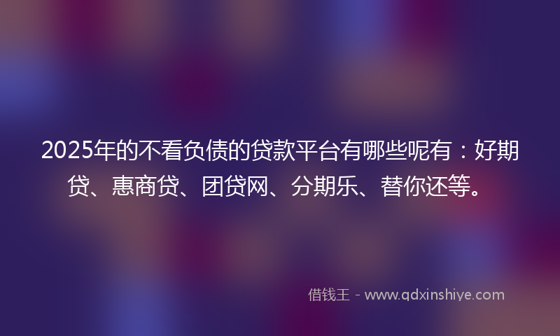 2025年的不看负债的贷款平台有哪些呢有：好期贷、惠商贷、团贷网、分期乐、替你还等。