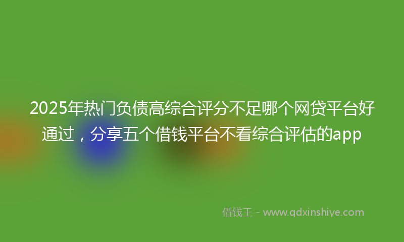 2025年热门负债高综合评分不足哪个网贷平台好通过，分享五个借钱平台不看综合评估的app