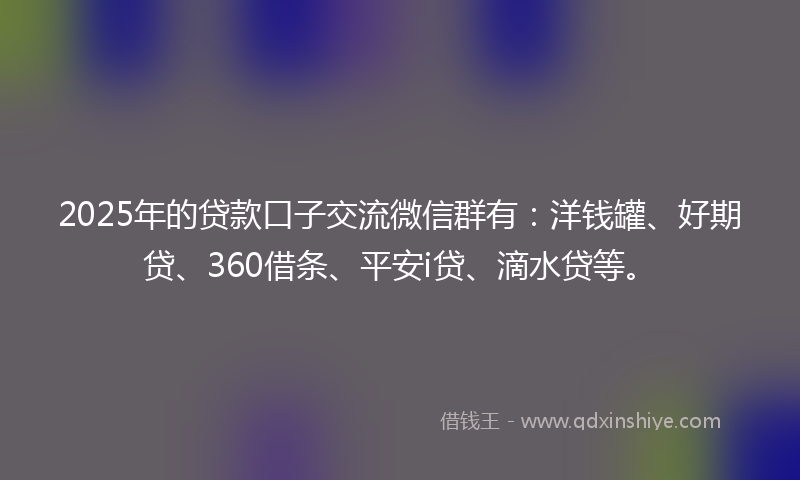 2025年的贷款口子交流微信群有：洋钱罐、好期贷、360借条、平安i贷、滴水贷等。