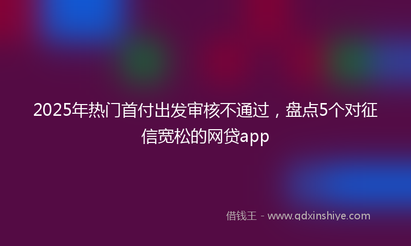 2025年热门首付出发审核不通过，盘点5个对征信宽松的网贷app