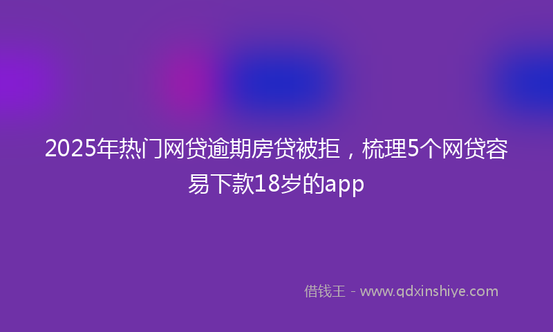 2025年热门网贷逾期房贷被拒，梳理5个网贷容易下款18岁的app