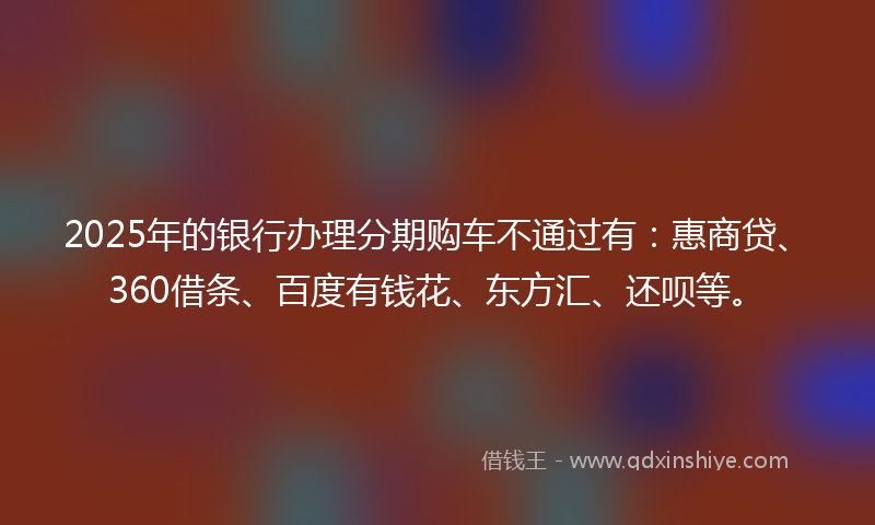 2025年的银行办理分期购车不通过有：惠商贷、360借条、百度有钱花、东方汇、还呗等。