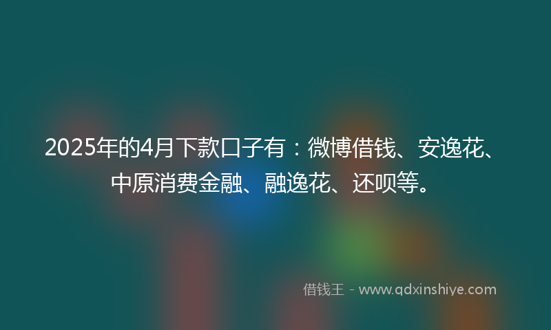 2025年的4月下款口子有:微博借钱、安逸花、中原消费金融、融逸花、还呗等。