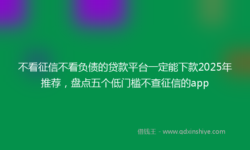 不看征信不看负债的贷款平台一定能下款2025年推荐，盘点五个低门槛不查征信的app