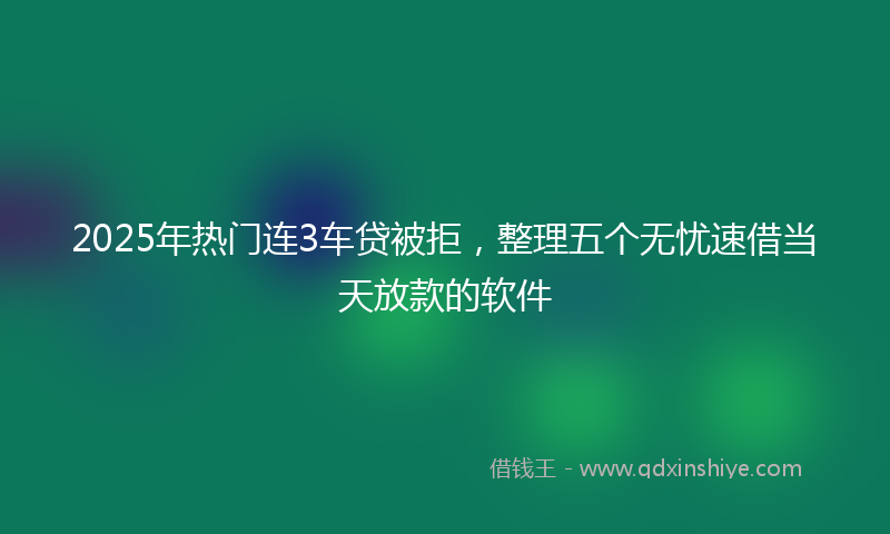 2025年热门连3车贷被拒，整理五个无忧速借当天放款的软件