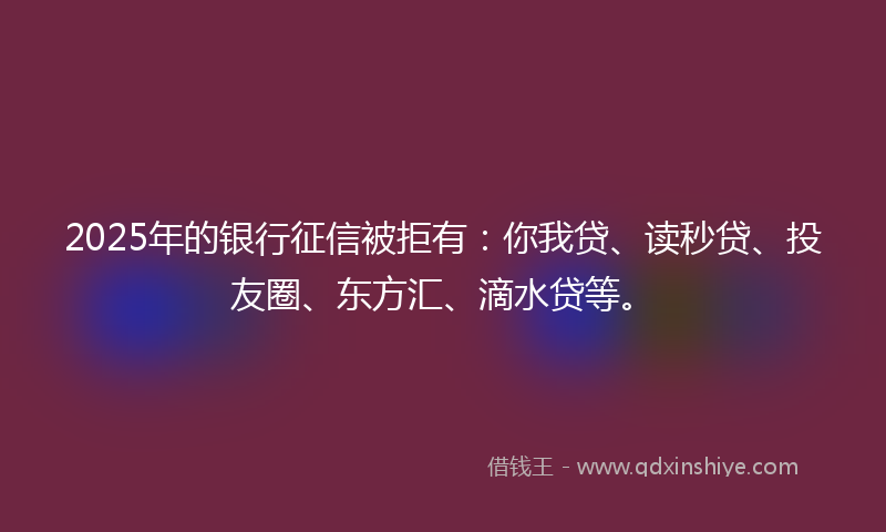 2025年的银行征信被拒有：你我贷、读秒贷、投友圈、东方汇、滴水贷等。