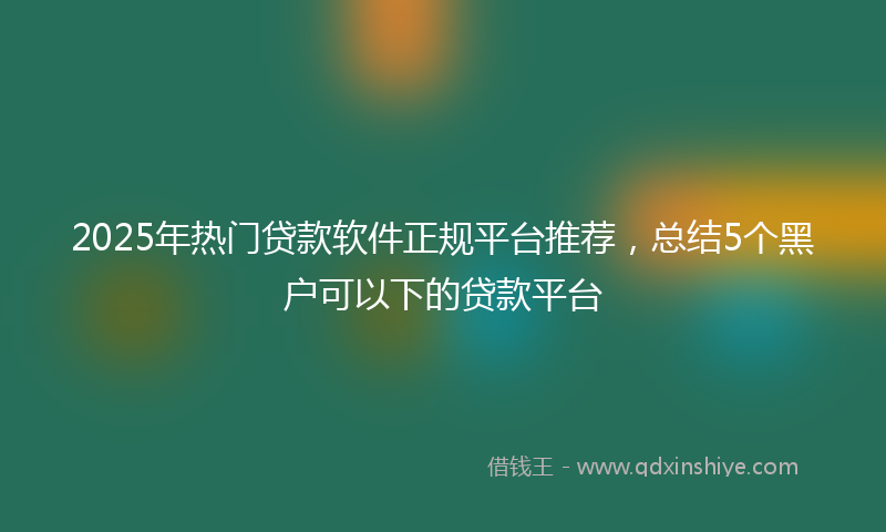 2025年热门贷款软件正规平台推荐，总结5个黑户可以下的贷款平台