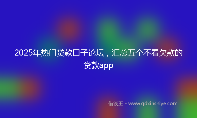 2025年热门贷款口子论坛，汇总五个不看欠款的贷款app