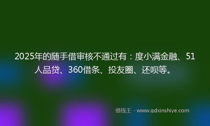 2025年的随手借审核不通过有：度小满金融、51人品贷、360借条、投友圈、还呗等。