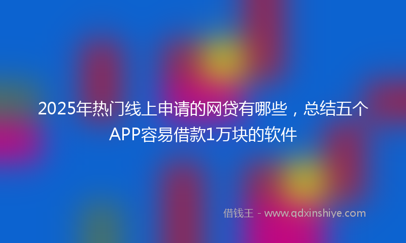 2025年热门线上申请的网贷有哪些，总结五个APP容易借款1万块的软件