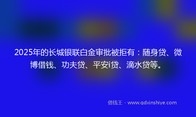 2025年的长城银联白金审批被拒有：随身贷、微博借钱、功夫贷、平安i贷、滴水贷等。