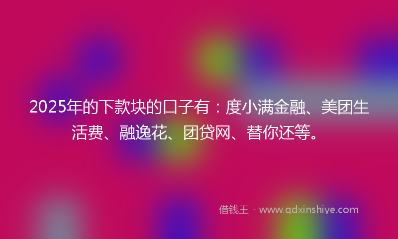 2025年的下款块的口子有：度小满金融、美团生活费、融逸花、团贷网、替你还等。