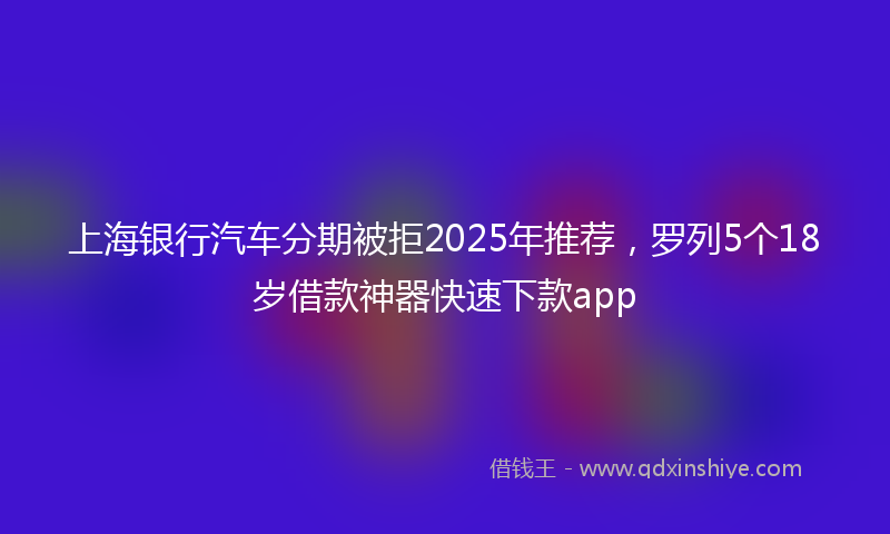 上海银行汽车分期被拒2025年推荐，罗列5个18岁借款神器快速下款app