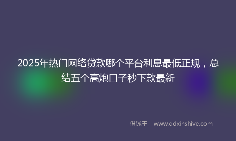 2025年热门网络贷款哪个平台利息最低正规，总结五个高炮口子秒下款最新