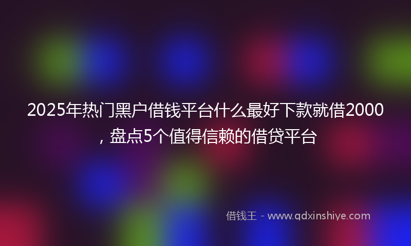 2025年热门黑户借钱平台什么最好下款就借2000，盘点5个值得信赖的借贷平台
