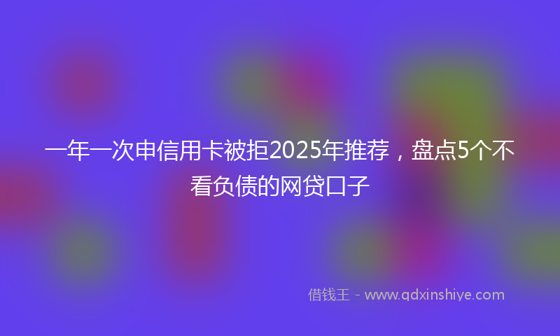 一年一次申信用卡被拒2025年推荐，盘点5个不看负债的网贷口子