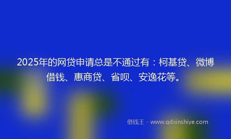 2025年的网贷申请总是不通过有：柯基贷、微博借钱、惠商贷、省呗、安逸花等。
