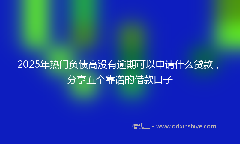 2025年热门负债高没有逾期可以申请什么贷款，分享五个靠谱的借款口子