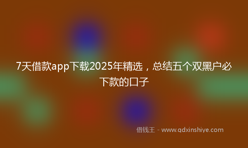 7天借款app下载2025年精选，总结五个双黑户必下款的口子