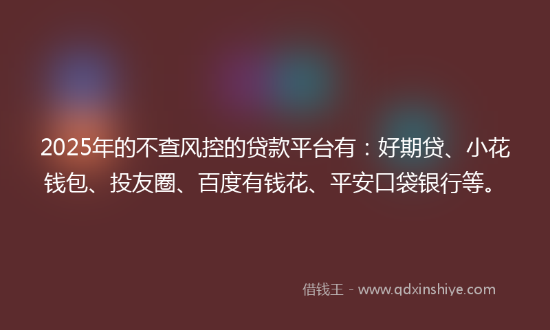 2025年的不查风控的贷款平台有：好期贷、小花钱包、投友圈、百度有钱花、平安口袋银行等。