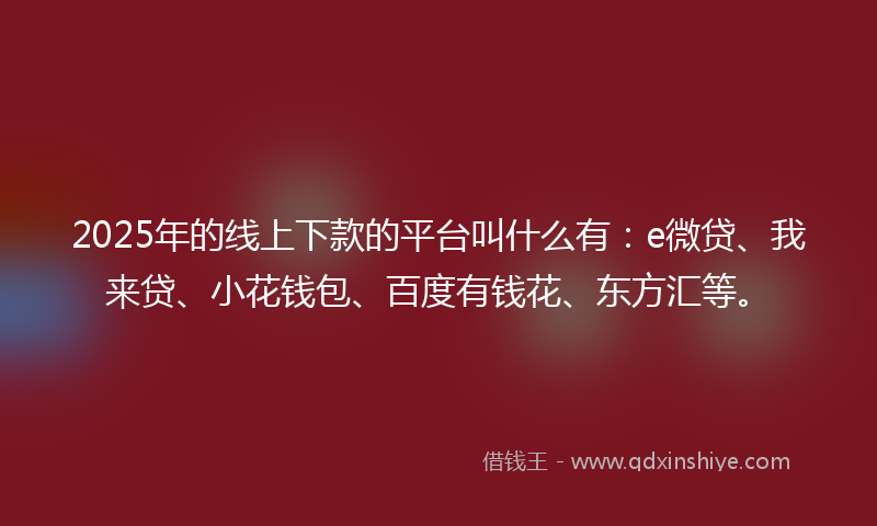 2025年的线上下款的平台叫什么有：e微贷、我来贷、小花钱包、百度有钱花、东方汇等。