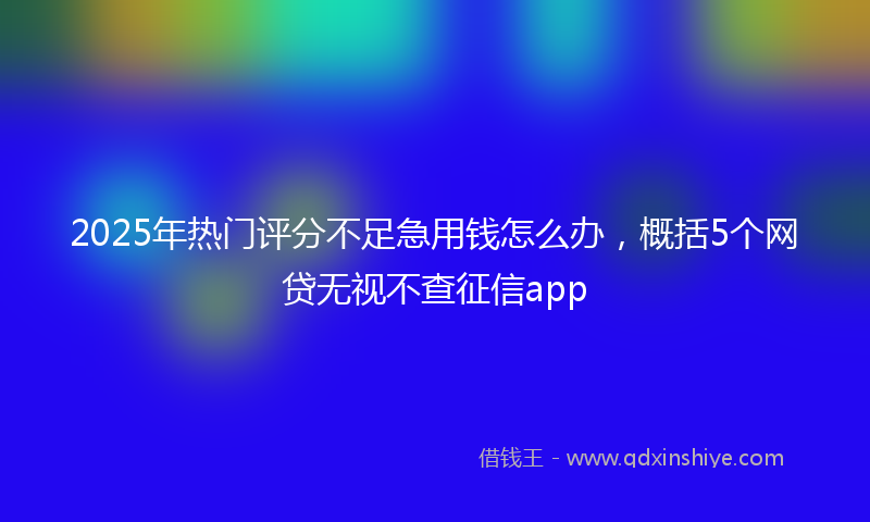 2025年热门评分不足急用钱怎么办，概括5个网贷无视不查征信app