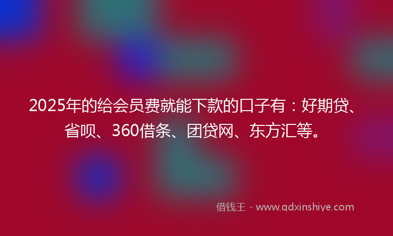 2025年的给会员费就能下款的口子有：好期贷、省呗、360借条、团贷网、东方汇等。