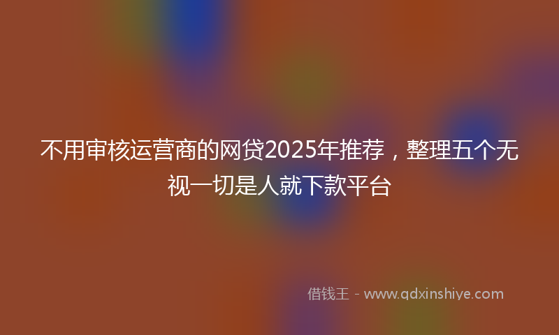 不用审核运营商的网贷2025年推荐，整理五个无视一切是人就下款平台