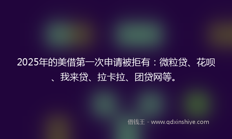 2025年的美借第一次申请被拒有：微粒贷、花呗、我来贷、拉卡拉、团贷网等。