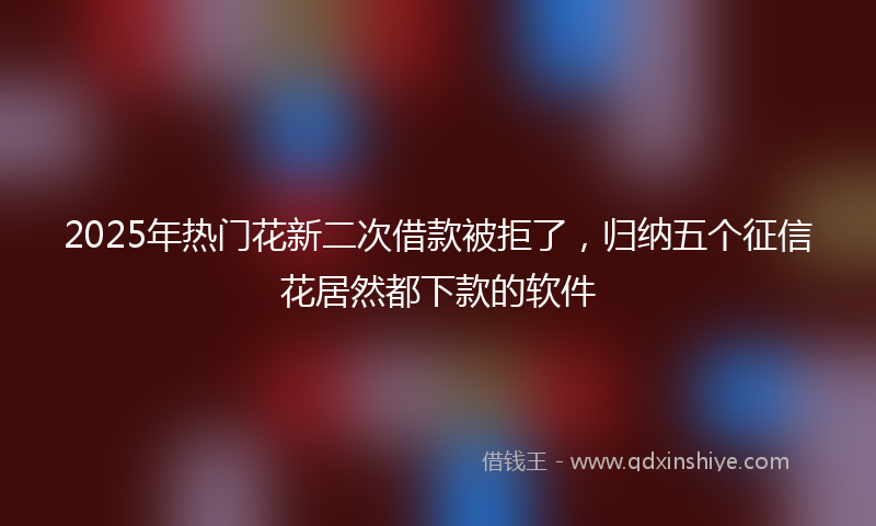 2025年热门花新二次借款被拒了，归纳五个征信花居然都下款的软件