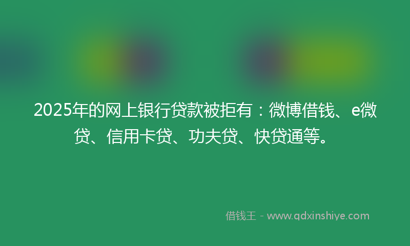 2025年的网上银行贷款被拒有：微博借钱、e微贷、信用卡贷、功夫贷、快贷通等。