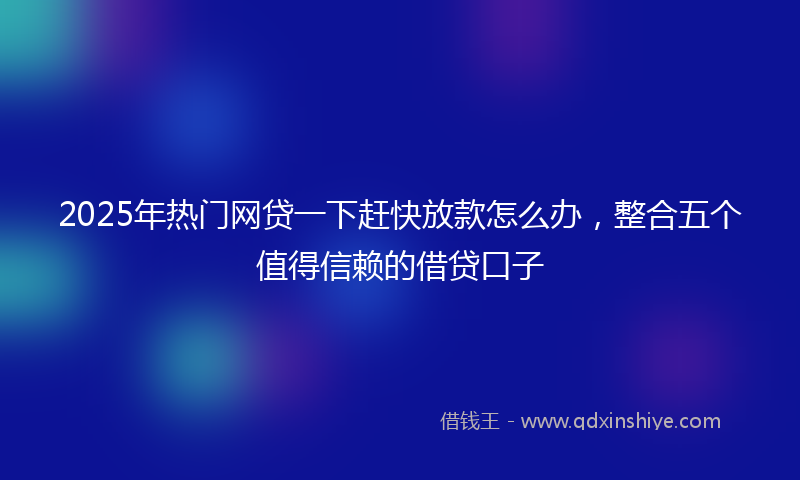 2025年热门网贷一下赶快放款怎么办，整合五个值得信赖的借贷口子