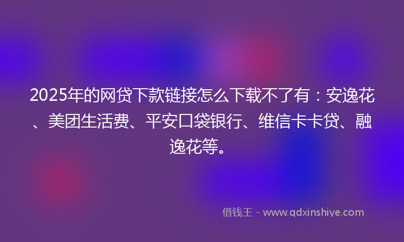 2025年的网贷下款链接怎么下载不了有：安逸花、美团生活费、平安口袋银行、维信卡卡贷、融逸花等。