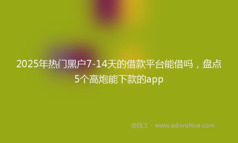 2025年热门黑户7-14天的借款平台能借吗，盘点5个高炮能下款的app