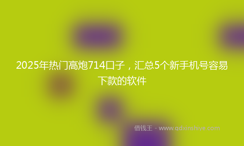 2025年热门高炮714口子，汇总5个新手机号容易下款的软件